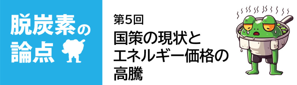 脱炭素の論点 第5回「国策の現状とエネルギー価格の高騰」