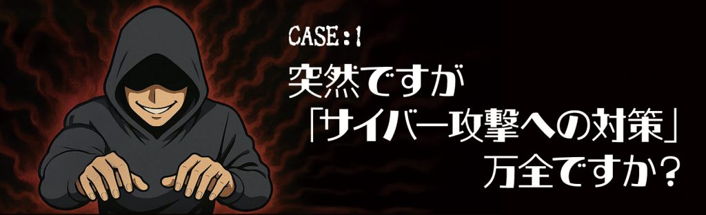 CASE1:突然ですが「サイバー攻撃への対策」万全ですか?